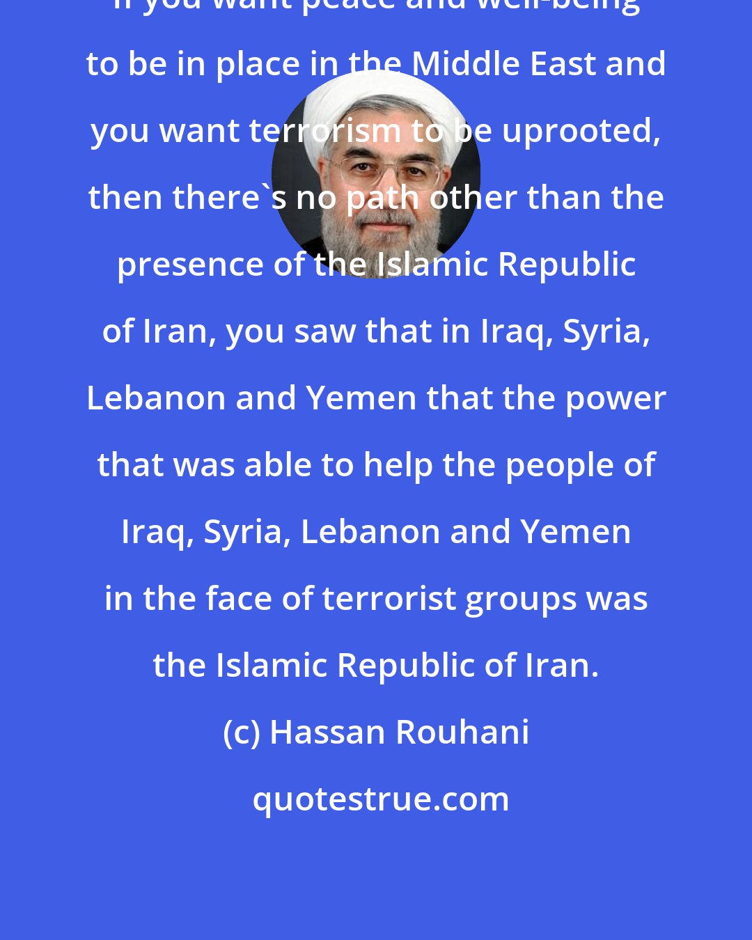 Hassan Rouhani: If you want peace and well-being to be in place in the Middle East and you want terrorism to be uprooted, then there's no path other than the presence of the Islamic Republic of Iran, you saw that in Iraq, Syria, Lebanon and Yemen that the power that was able to help the people of Iraq, Syria, Lebanon and Yemen in the face of terrorist groups was the Islamic Republic of Iran.