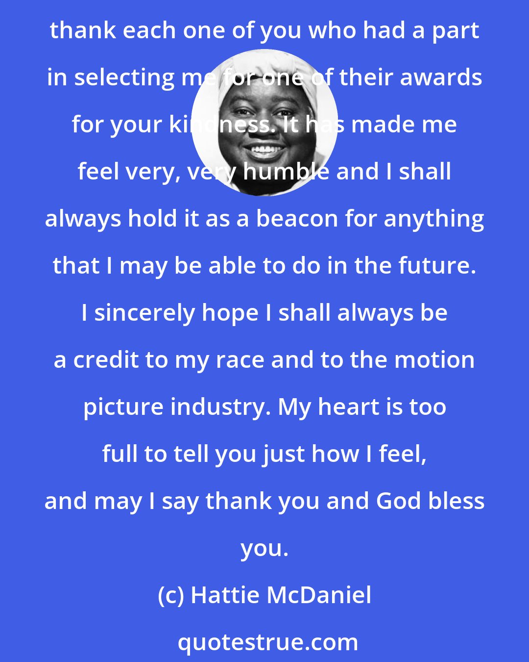 Hattie McDaniel: Academy of Motion Picture Arts and Sciences, fellow members of the motion picture industry and honored guests. This is one of the happiest moments of my life, and I want to thank each one of you who had a part in selecting me for one of their awards for your kindness. It has made me feel very, very humble and I shall always hold it as a beacon for anything that I may be able to do in the future. I sincerely hope I shall always be a credit to my race and to the motion picture industry. My heart is too full to tell you just how I feel, and may I say thank you and God bless you.
