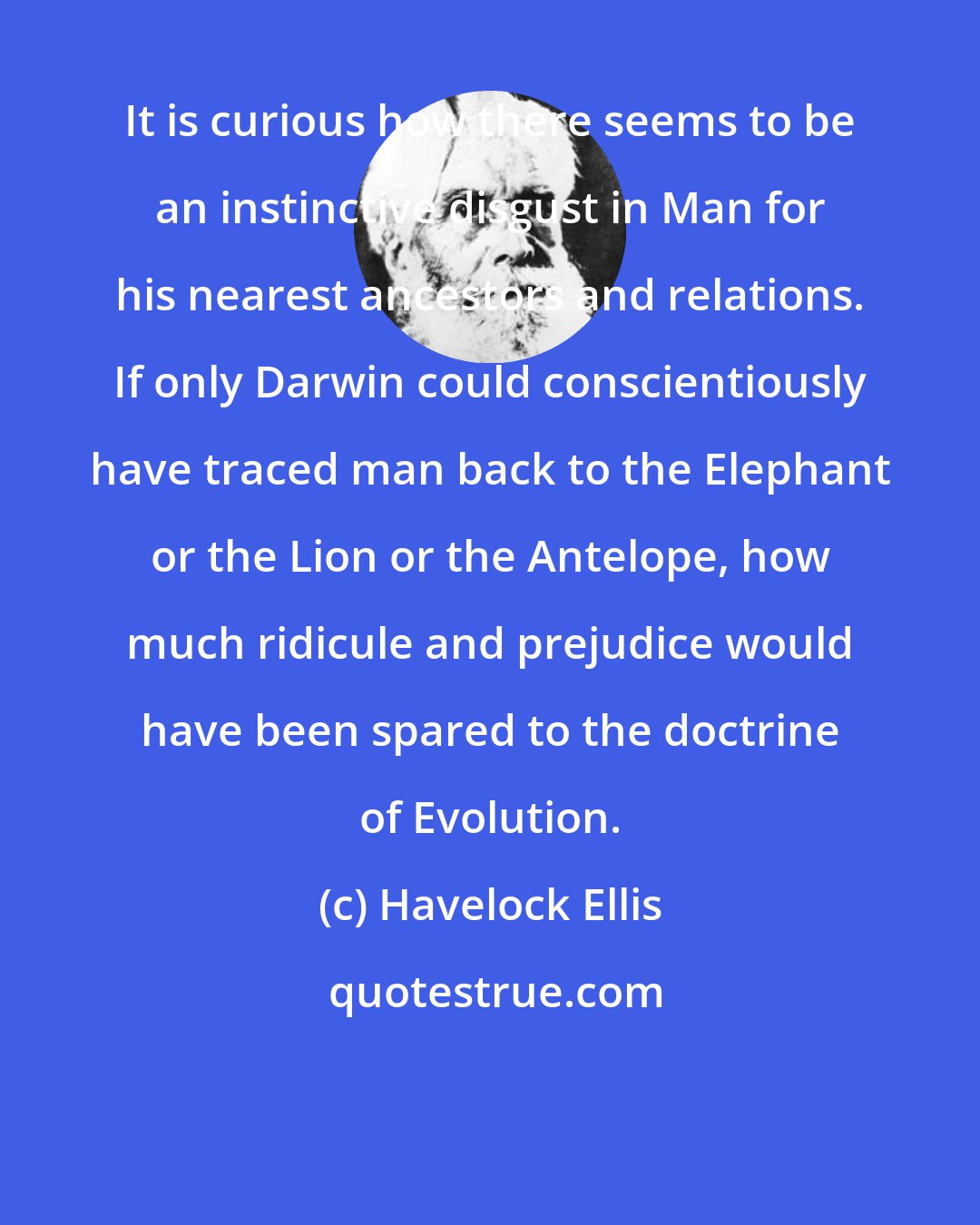 Havelock Ellis: It is curious how there seems to be an instinctive disgust in Man for his nearest ancestors and relations. If only Darwin could conscientiously have traced man back to the Elephant or the Lion or the Antelope, how much ridicule and prejudice would have been spared to the doctrine of Evolution.