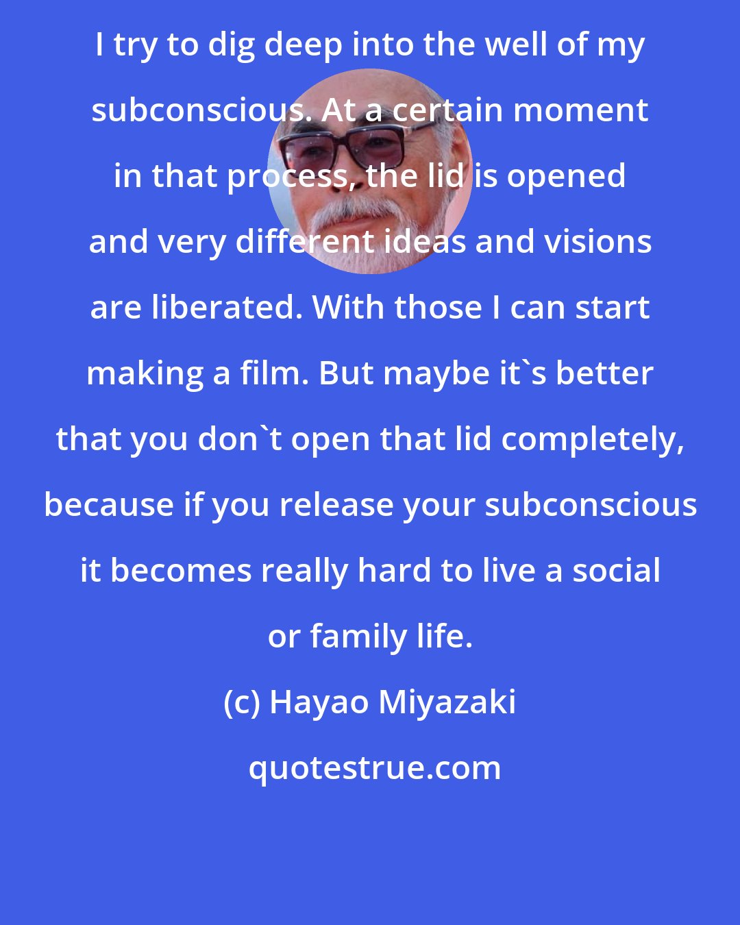 Hayao Miyazaki: I try to dig deep into the well of my subconscious. At a certain moment in that process, the lid is opened and very different ideas and visions are liberated. With those I can start making a film. But maybe it's better that you don't open that lid completely, because if you release your subconscious it becomes really hard to live a social or family life.