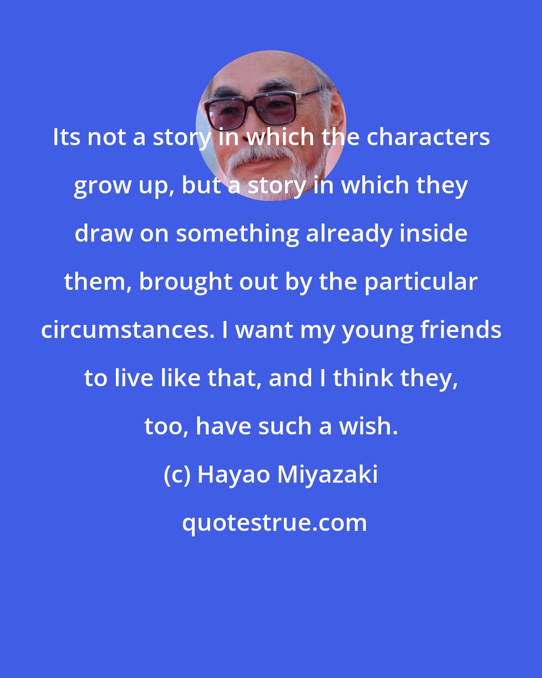 Hayao Miyazaki: Its not a story in which the characters grow up, but a story in which they draw on something already inside them, brought out by the particular circumstances. I want my young friends to live like that, and I think they, too, have such a wish.