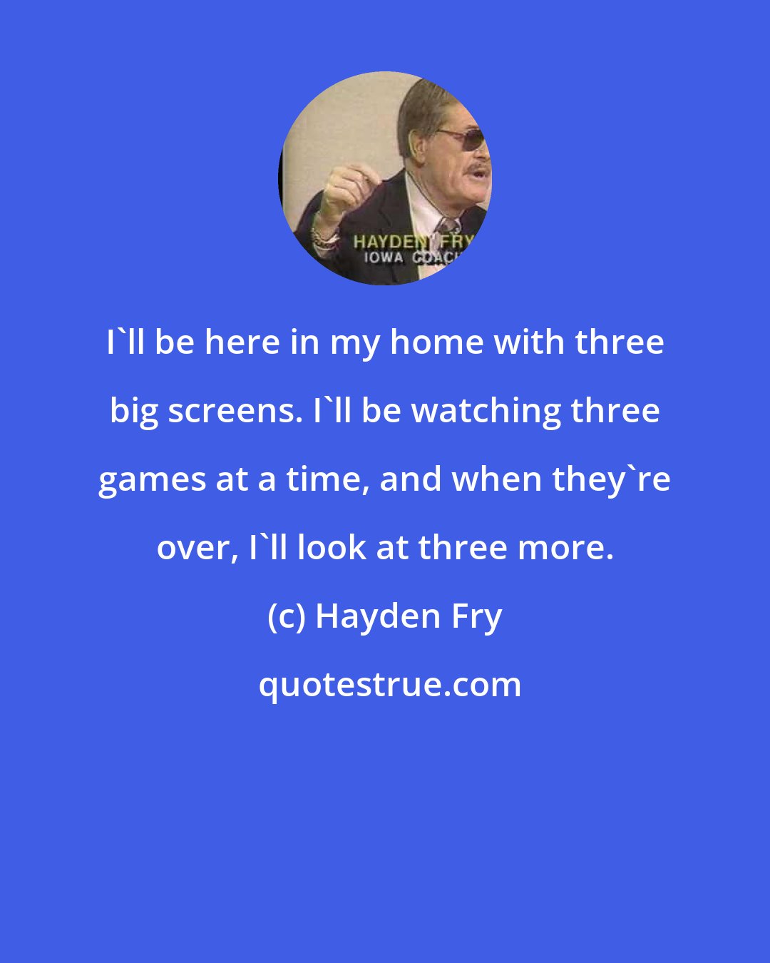 Hayden Fry: I'll be here in my home with three big screens. I'll be watching three games at a time, and when they're over, I'll look at three more.