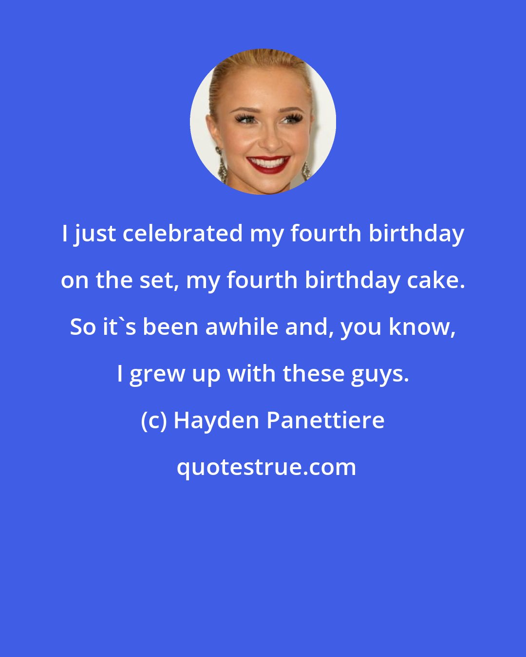 Hayden Panettiere: I just celebrated my fourth birthday on the set, my fourth birthday cake. So it's been awhile and, you know, I grew up with these guys.