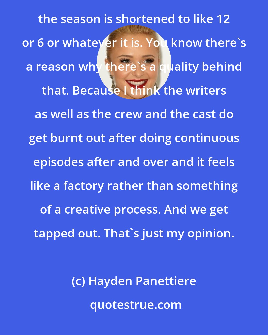 Hayden Panettiere: That's the one thing I say about the great British shows. You know, I see it on the series on HBO where the season is shortened to like 12 or 6 or whatever it is. You know there's a reason why there's a quality behind that. Because I think the writers as well as the crew and the cast do get burnt out after doing continuous episodes after and over and it feels like a factory rather than something of a creative process. And we get tapped out. That's just my opinion.