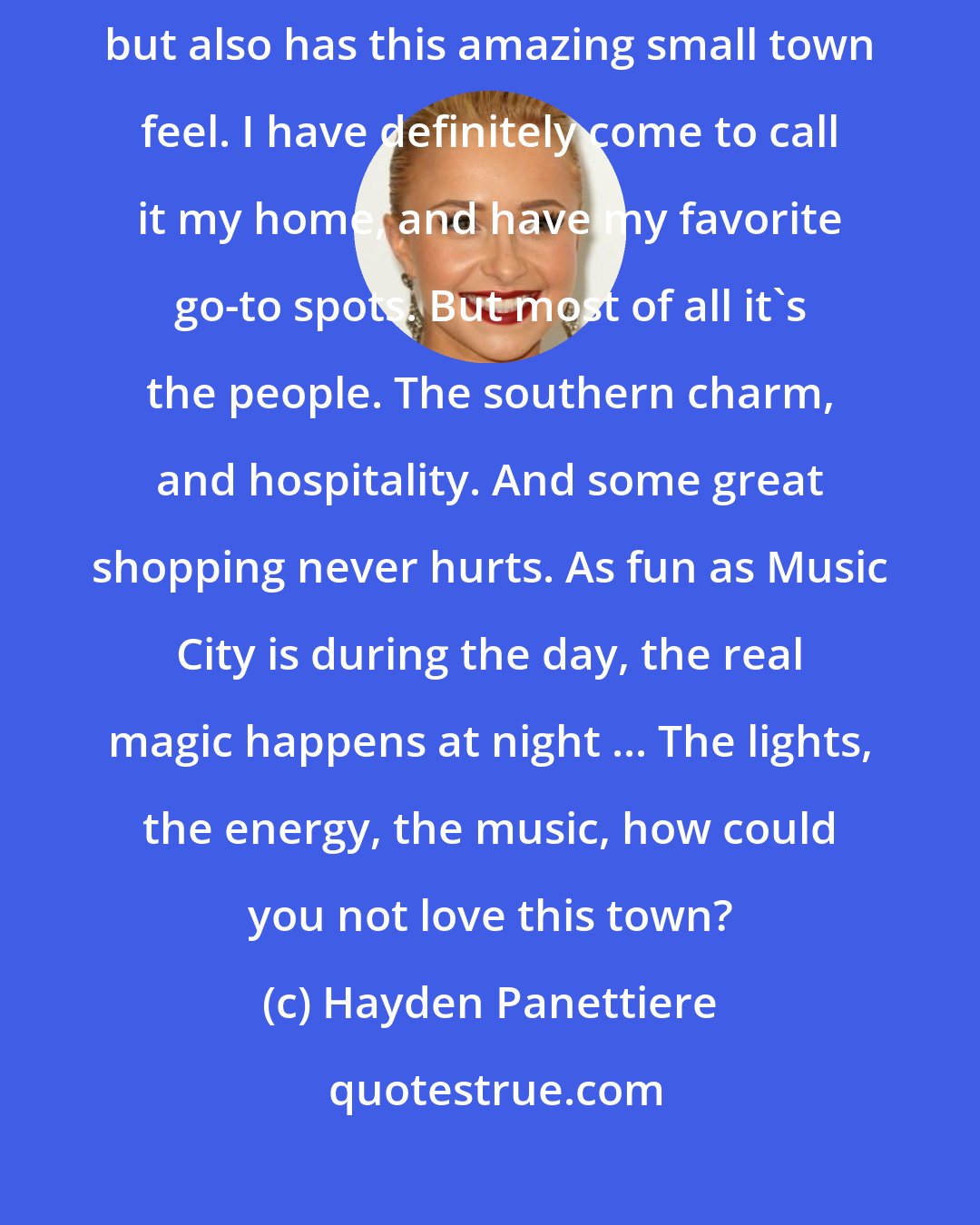 Hayden Panettiere: There is such a cool vibe in Nashville. It is has the excitement of a big city, but also has this amazing small town feel. I have definitely come to call it my home, and have my favorite go-to spots. But most of all it's the people. The southern charm, and hospitality. And some great shopping never hurts. As fun as Music City is during the day, the real magic happens at night ... The lights, the energy, the music, how could you not love this town?