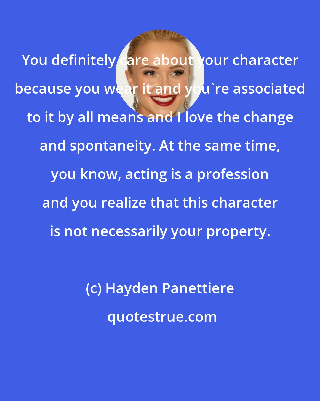 Hayden Panettiere: You definitely care about your character because you wear it and you're associated to it by all means and I love the change and spontaneity. At the same time, you know, acting is a profession and you realize that this character is not necessarily your property.