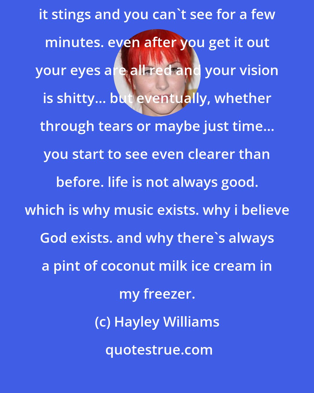 Hayley Williams: sometimes you get run down. sometimes life throws dirt in your eyes and it stings and you can't see for a few minutes. even after you get it out your eyes are all red and your vision is shitty... but eventually, whether through tears or maybe just time... you start to see even clearer than before. life is not always good. which is why music exists. why i believe God exists. and why there's always a pint of coconut milk ice cream in my freezer.
