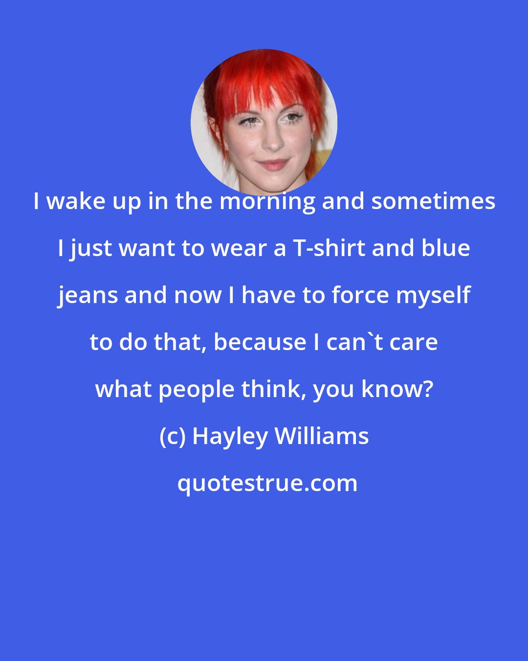Hayley Williams: I wake up in the morning and sometimes I just want to wear a T-shirt and blue jeans and now I have to force myself to do that, because I can't care what people think, you know?