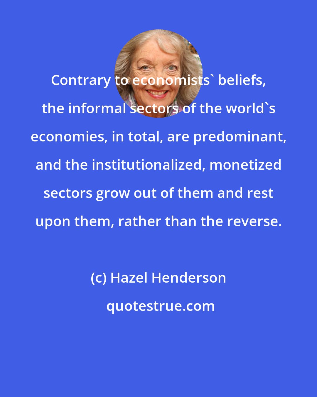 Hazel Henderson: Contrary to economists' beliefs, the informal sectors of the world's economies, in total, are predominant, and the institutionalized, monetized sectors grow out of them and rest upon them, rather than the reverse.