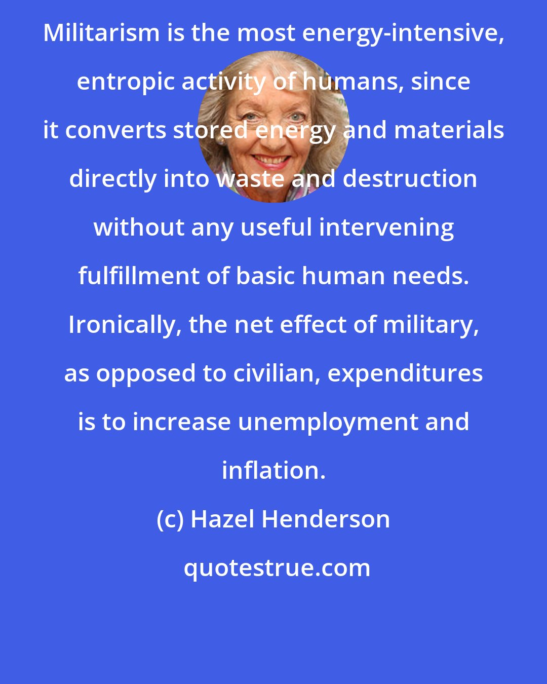 Hazel Henderson: Militarism is the most energy-intensive, entropic activity of humans, since it converts stored energy and materials directly into waste and destruction without any useful intervening fulfillment of basic human needs. Ironically, the net effect of military, as opposed to civilian, expenditures is to increase unemployment and inflation.
