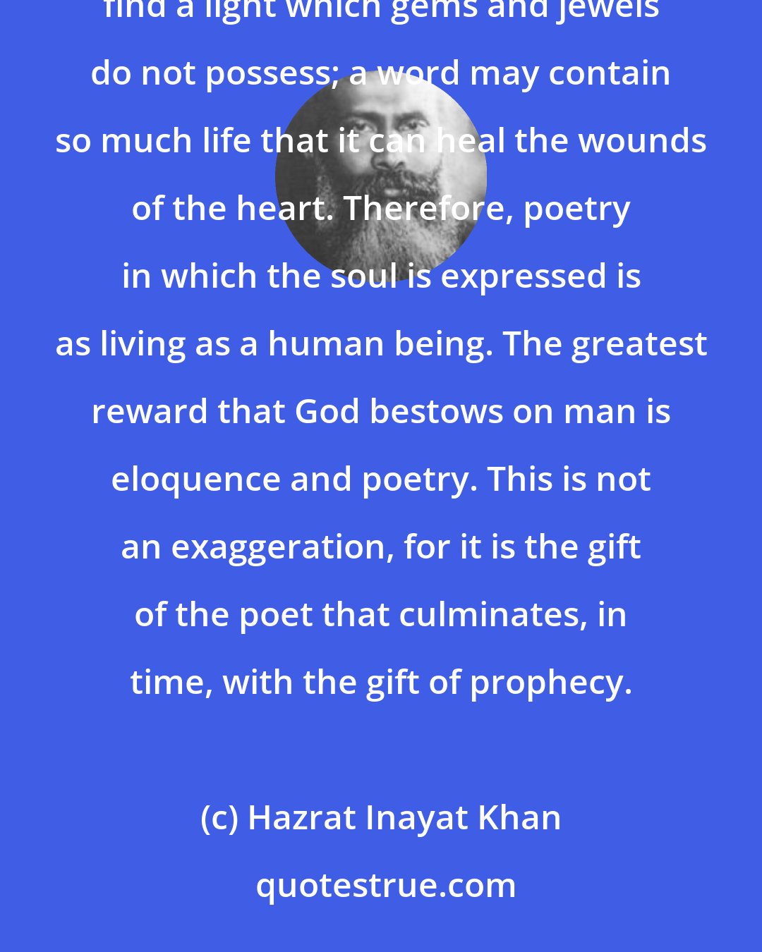 Hazrat Inayat Khan: Among all the valuable things of this world, the word is the most precious. For in the word one can find a light which gems and jewels do not possess; a word may contain so much life that it can heal the wounds of the heart. Therefore, poetry in which the soul is expressed is as living as a human being. The greatest reward that God bestows on man is eloquence and poetry. This is not an exaggeration, for it is the gift of the poet that culminates, in time, with the gift of prophecy.