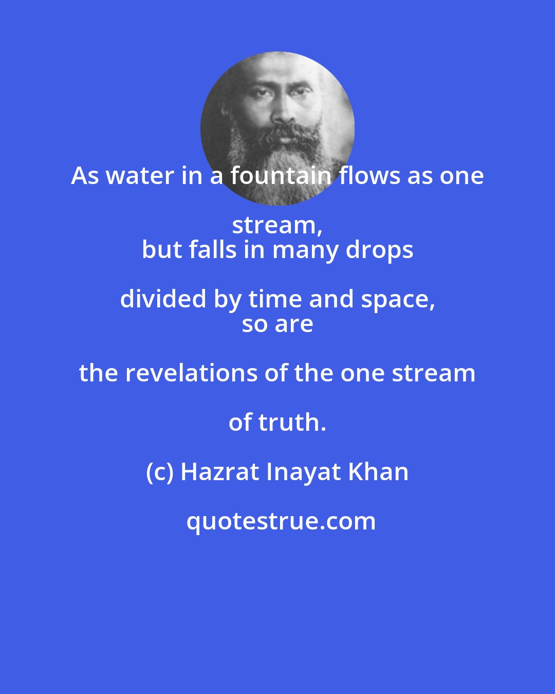 Hazrat Inayat Khan: As water in a fountain flows as one stream, 
 but falls in many drops divided by time and space, 
 so are the revelations of the one stream of truth.