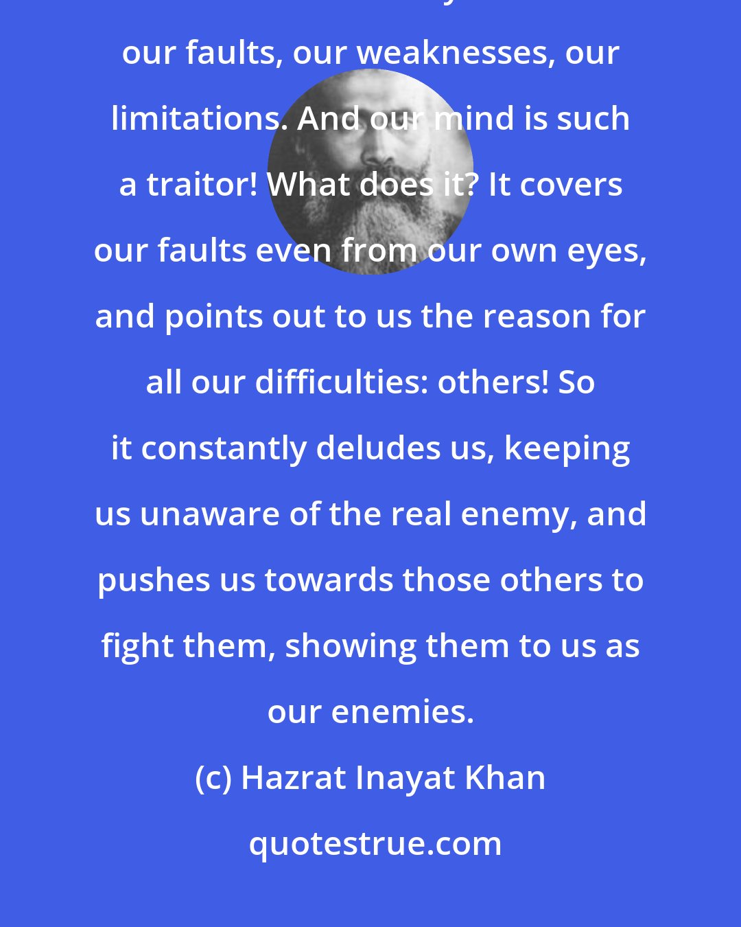 Hazrat Inayat Khan: Before making peace, war is necessary, and that war must be made with our self. Our worst enemy is our self: our faults, our weaknesses, our limitations. And our mind is such a traitor! What does it? It covers our faults even from our own eyes, and points out to us the reason for all our difficulties: others! So it constantly deludes us, keeping us unaware of the real enemy, and pushes us towards those others to fight them, showing them to us as our enemies.