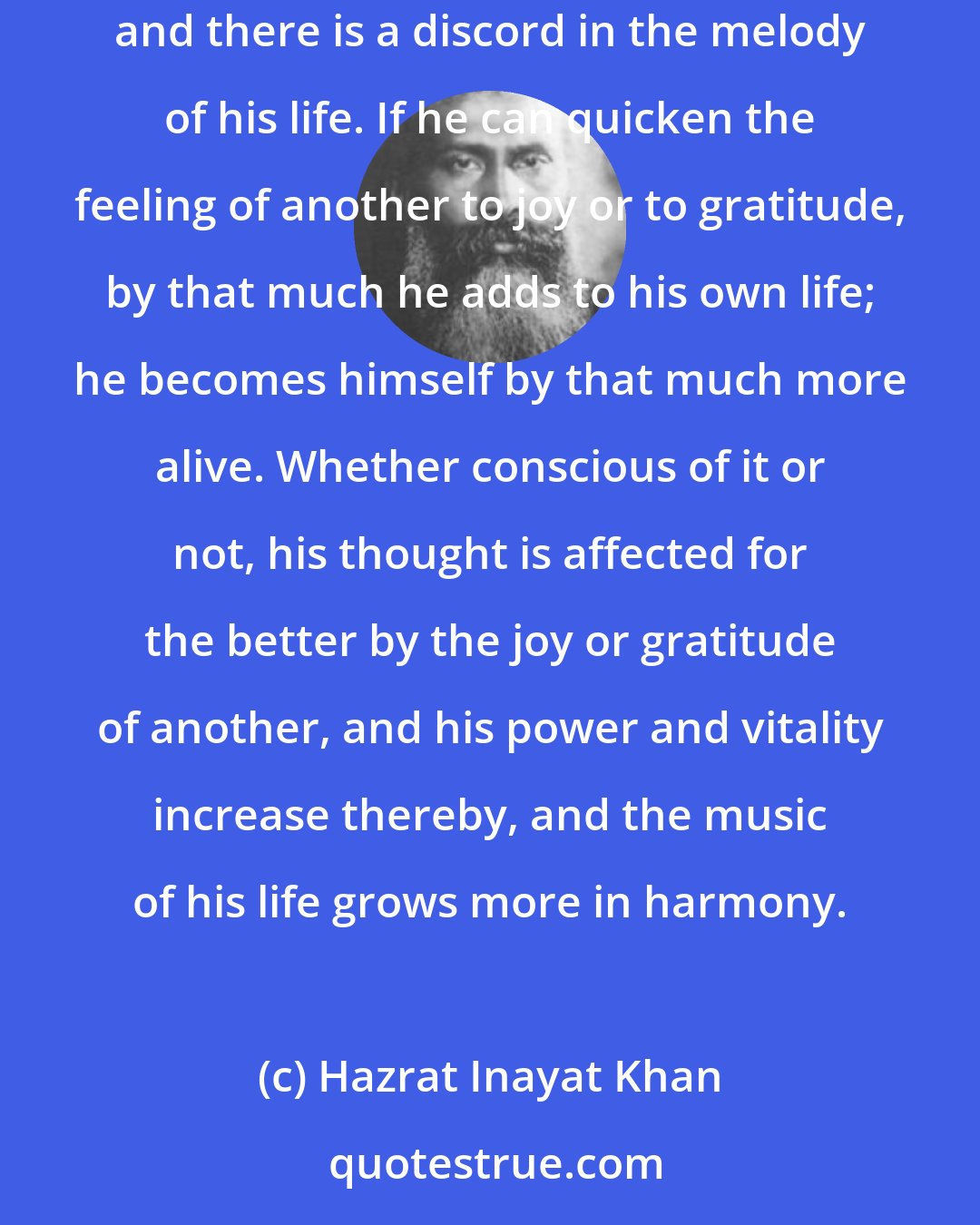 Hazrat Inayat Khan: Each individual composes the music of his own life. If he injures another, he brings disharmony. When his sphere is disturbed, he is disturbed himself, and there is a discord in the melody of his life. If he can quicken the feeling of another to joy or to gratitude, by that much he adds to his own life; he becomes himself by that much more alive. Whether conscious of it or not, his thought is affected for the better by the joy or gratitude of another, and his power and vitality increase thereby, and the music of his life grows more in harmony.