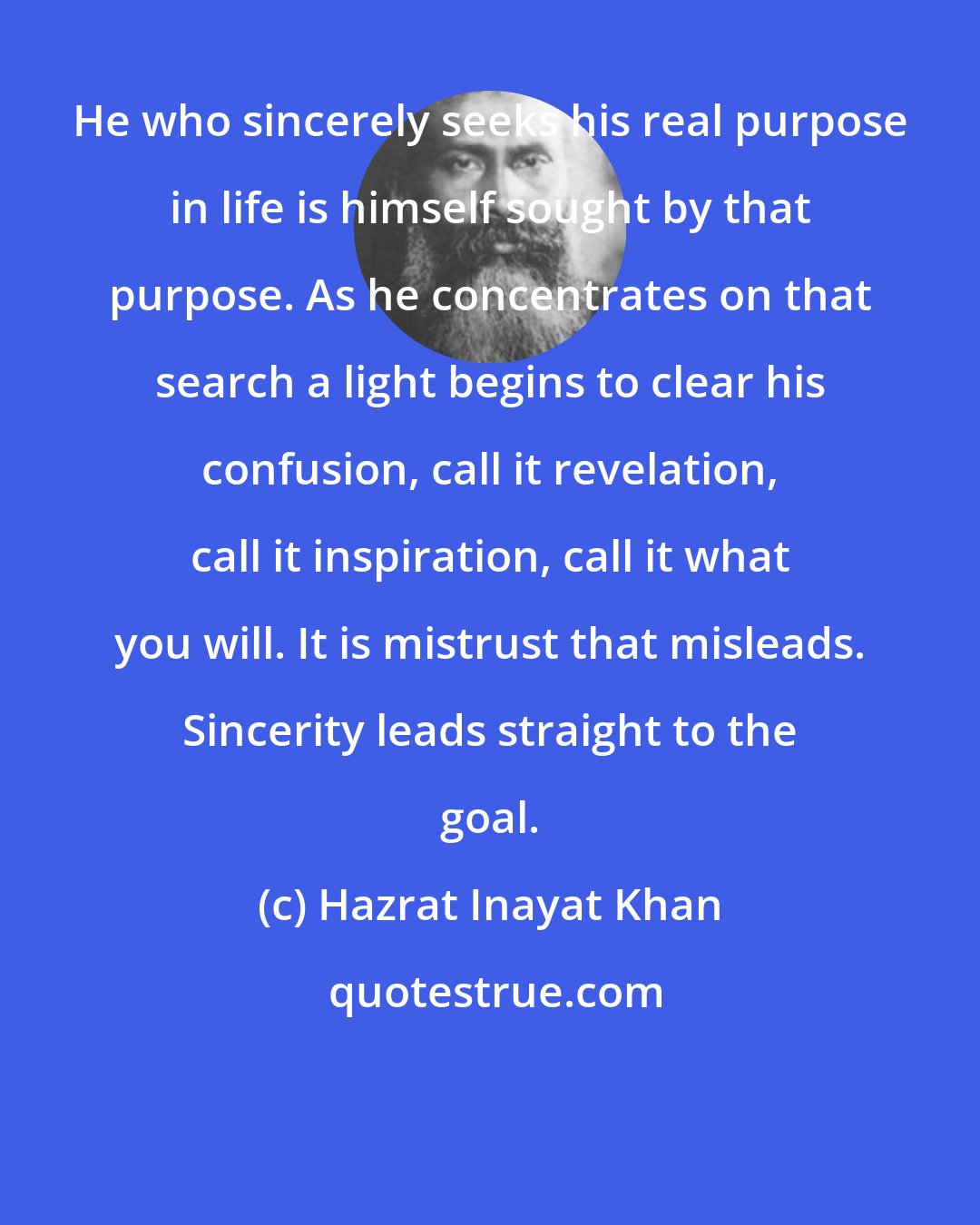 Hazrat Inayat Khan: He who sincerely seeks his real purpose in life is himself sought by that purpose. As he concentrates on that search a light begins to clear his confusion, call it revelation, call it inspiration, call it what you will. It is mistrust that misleads. Sincerity leads straight to the goal.