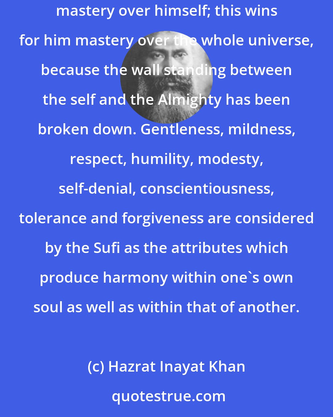 Hazrat Inayat Khan: His constant fight is with the Nafs (self-interest), the root of all disharmony and the only enemy of man. By crushing this enemy man gains mastery over himself; this wins for him mastery over the whole universe, because the wall standing between the self and the Almighty has been broken down. Gentleness, mildness, respect, humility, modesty, self-denial, conscientiousness, tolerance and forgiveness are considered by the Sufi as the attributes which produce harmony within one's own soul as well as within that of another.
