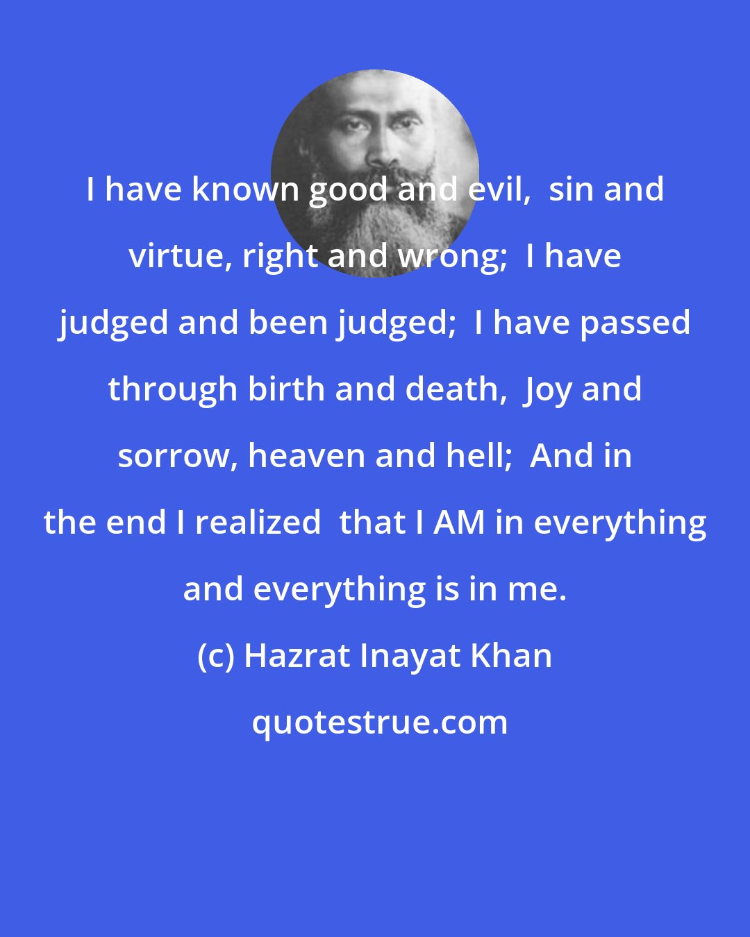 Hazrat Inayat Khan: I have known good and evil,  sin and virtue, right and wrong;  I have judged and been judged;  I have passed through birth and death,  Joy and sorrow, heaven and hell;  And in the end I realized  that I AM in everything and everything is in me.