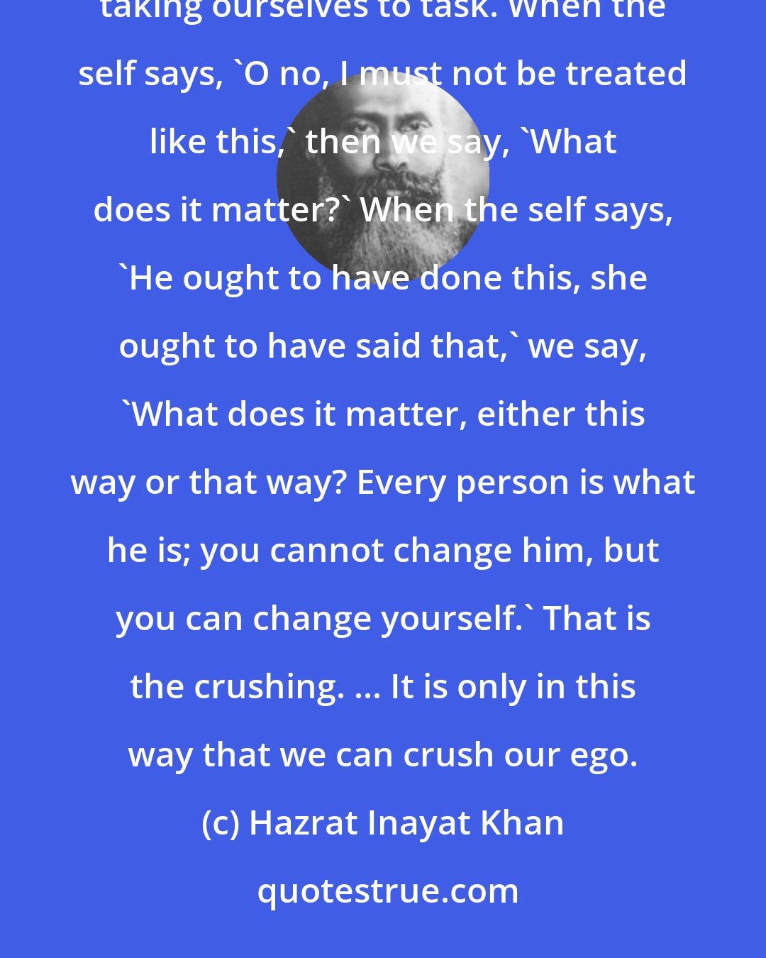 Hazrat Inayat Khan: In Sufi terms the crushing of the ego is called Nafs Kushi. And how do we crush it? We crush it by sometimes taking ourselves to task. When the self says, 'O no, I must not be treated like this,' then we say, 'What does it matter?' When the self says, 'He ought to have done this, she ought to have said that,' we say, 'What does it matter, either this way or that way? Every person is what he is; you cannot change him, but you can change yourself.' That is the crushing. ... It is only in this way that we can crush our ego.