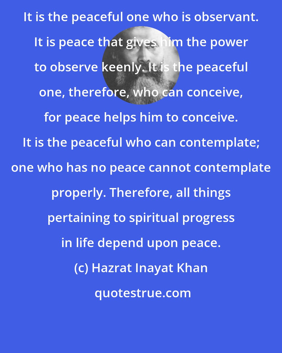 Hazrat Inayat Khan: It is the peaceful one who is observant. It is peace that gives him the power to observe keenly. It is the peaceful one, therefore, who can conceive, for peace helps him to conceive. It is the peaceful who can contemplate; one who has no peace cannot contemplate properly. Therefore, all things pertaining to spiritual progress in life depend upon peace.