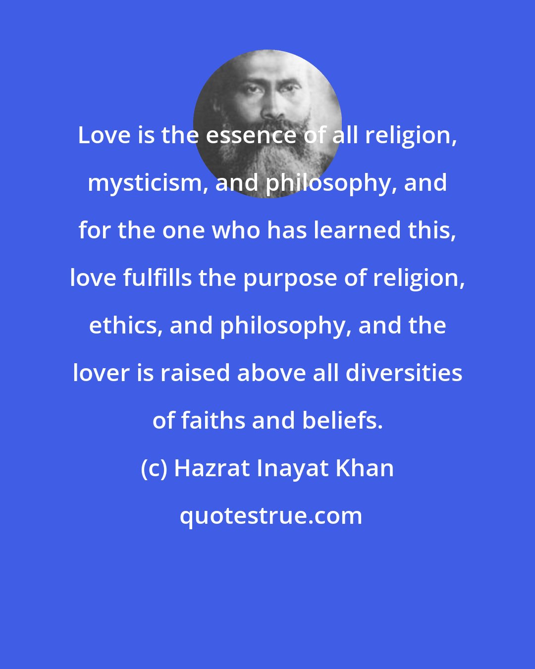 Hazrat Inayat Khan: Love is the essence of all religion, mysticism, and philosophy, and for the one who has learned this, love fulfills the purpose of religion, ethics, and philosophy, and the lover is raised above all diversities of faiths and beliefs.