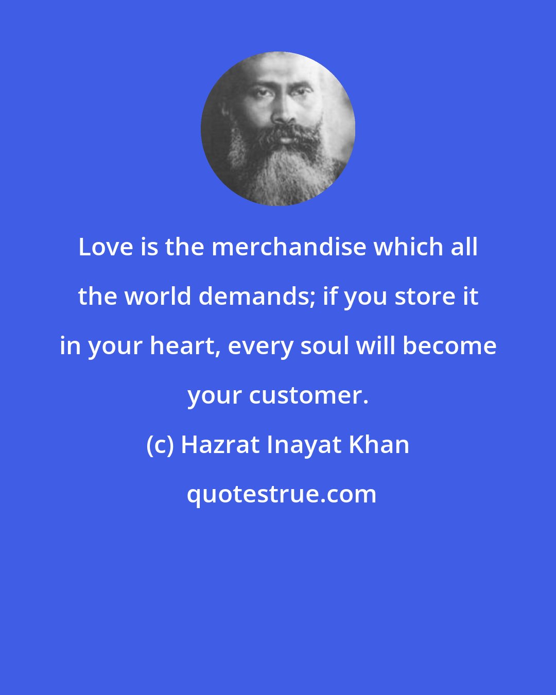 Hazrat Inayat Khan: Love is the merchandise which all the world demands; if you store it in your heart, every soul will become your customer.