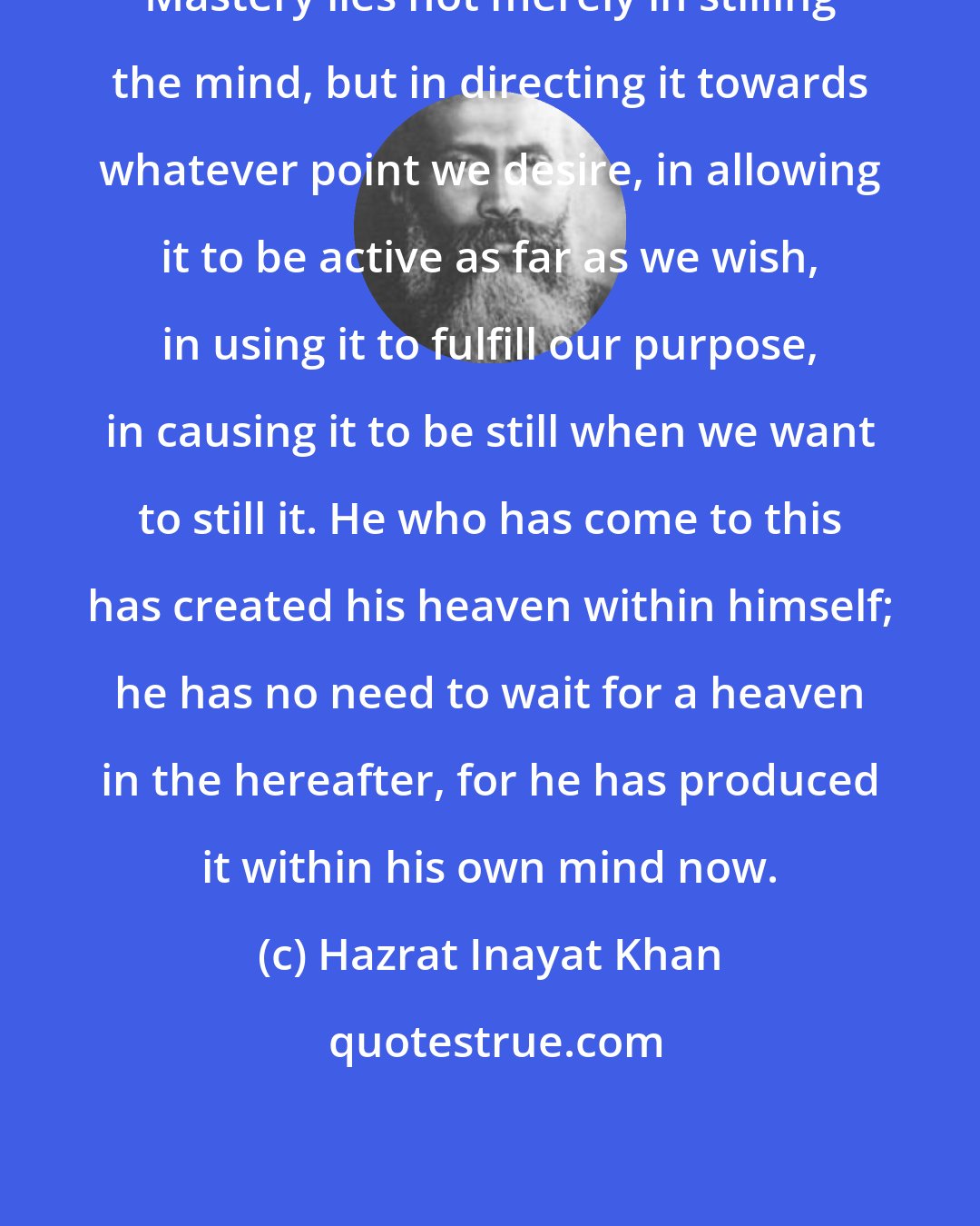 Hazrat Inayat Khan: Mastery lies not merely in stilling the mind, but in directing it towards whatever point we desire, in allowing it to be active as far as we wish, in using it to fulfill our purpose, in causing it to be still when we want to still it. He who has come to this has created his heaven within himself; he has no need to wait for a heaven in the hereafter, for he has produced it within his own mind now.