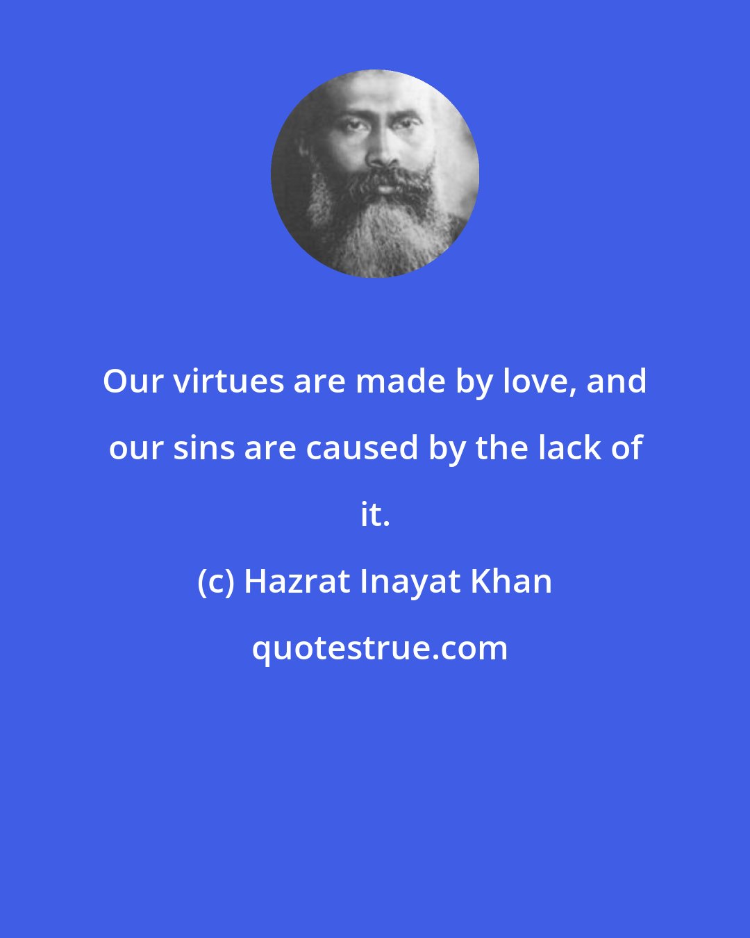 Hazrat Inayat Khan: Our virtues are made by love, and our sins are caused by the lack of it.