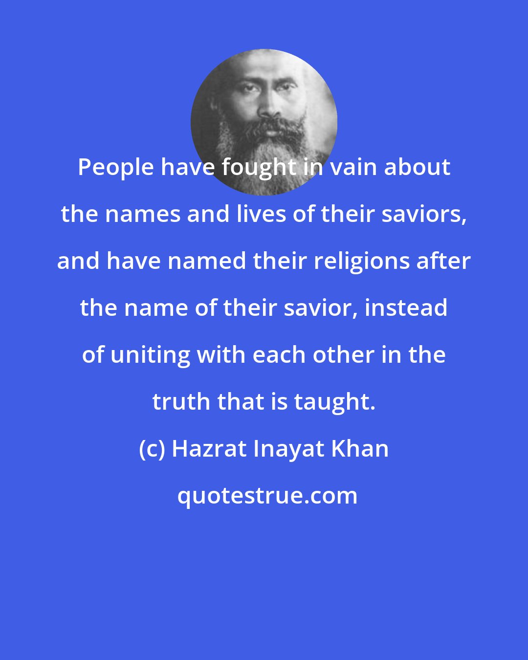 Hazrat Inayat Khan: People have fought in vain about the names and lives of their saviors, and have named their religions after the name of their savior, instead of uniting with each other in the truth that is taught.