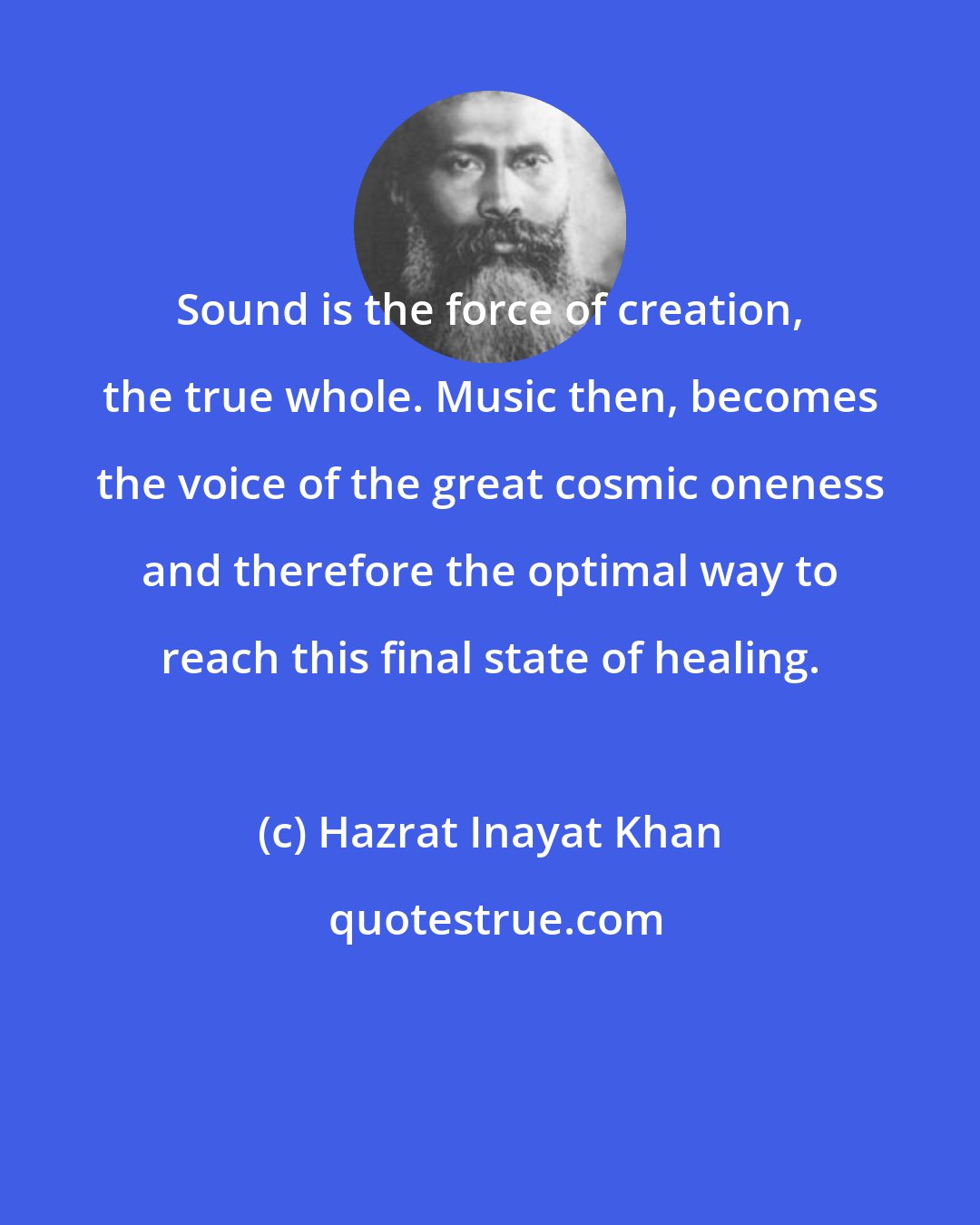 Hazrat Inayat Khan: Sound is the force of creation, the true whole. Music then, becomes the voice of the great cosmic oneness and therefore the optimal way to reach this final state of healing.