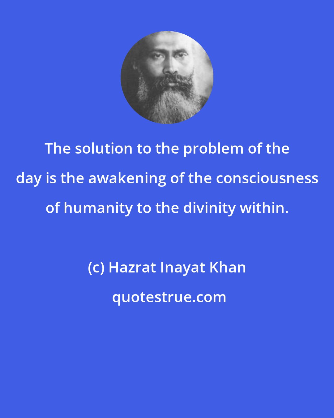 Hazrat Inayat Khan: The solution to the problem of the day is the awakening of the consciousness of humanity to the divinity within.