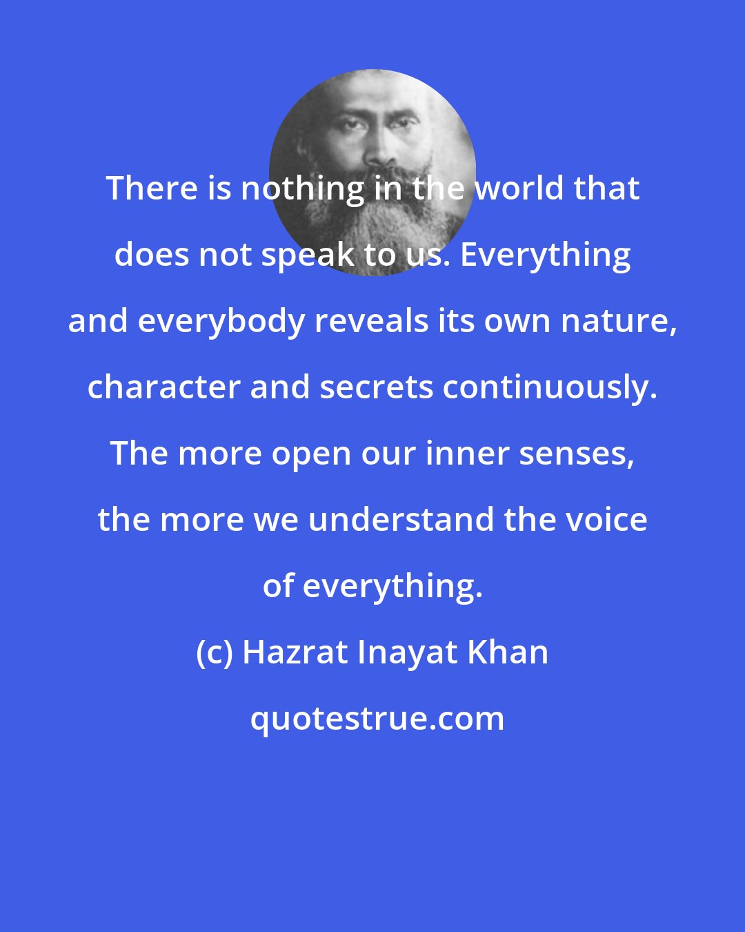 Hazrat Inayat Khan: There is nothing in the world that does not speak to us. Everything and everybody reveals its own nature, character and secrets continuously. The more open our inner senses, the more we understand the voice of everything.