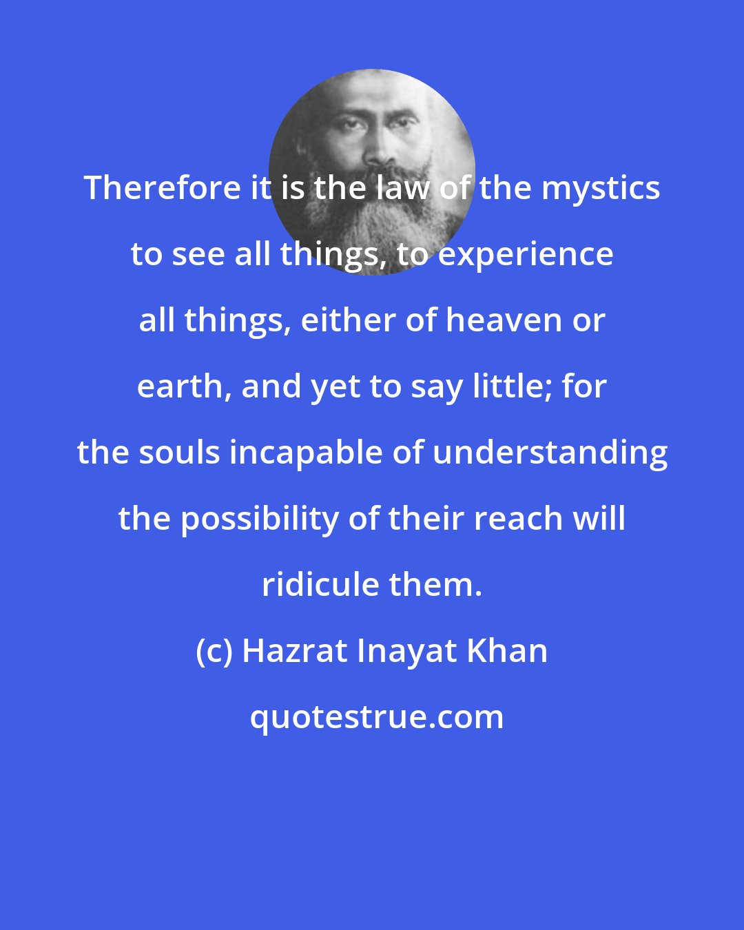 Hazrat Inayat Khan: Therefore it is the law of the mystics to see all things, to experience all things, either of heaven or earth, and yet to say little; for the souls incapable of understanding the possibility of their reach will ridicule them.