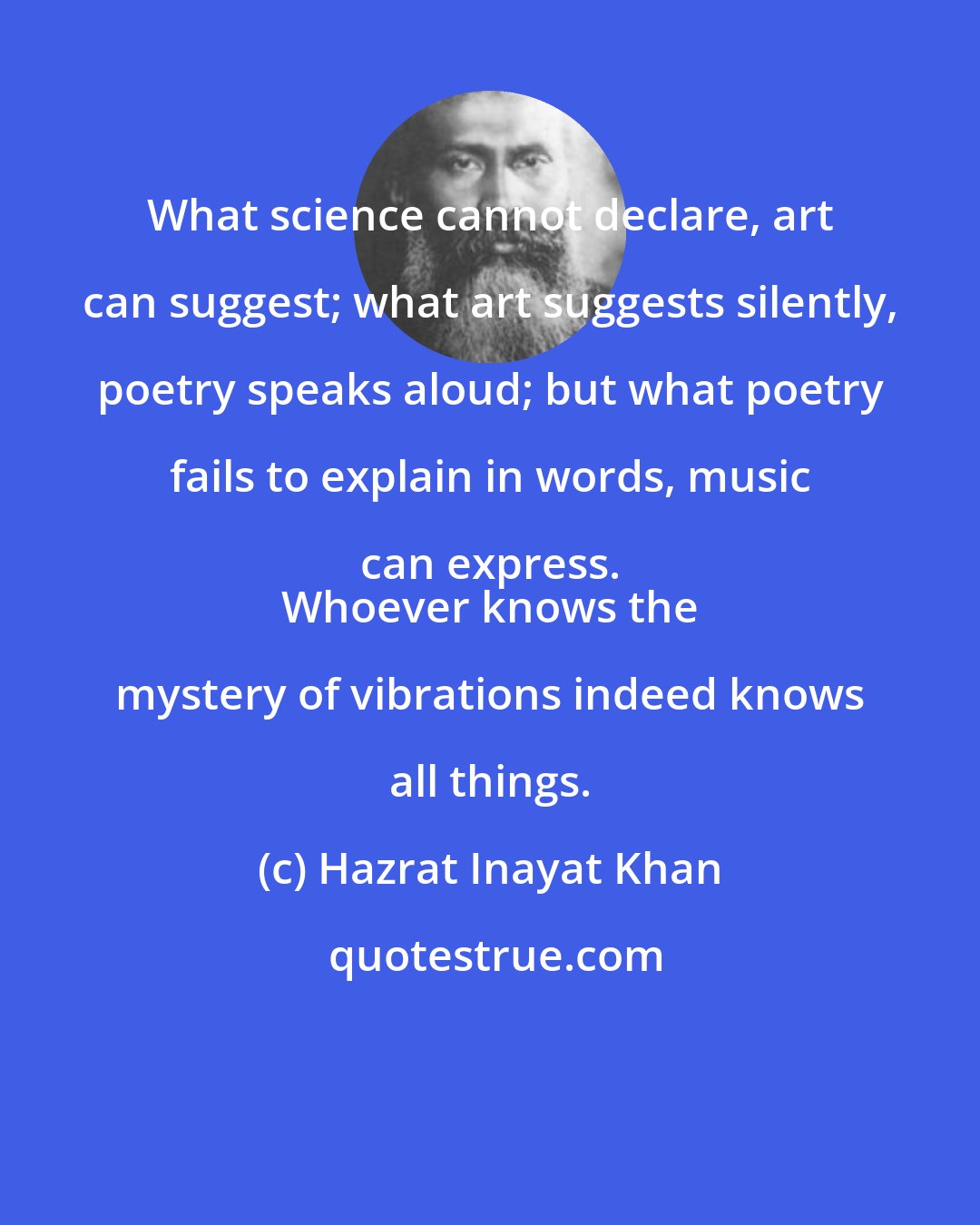 Hazrat Inayat Khan: What science cannot declare, art can suggest; what art suggests silently, poetry speaks aloud; but what poetry fails to explain in words, music can express. 
 Whoever knows the mystery of vibrations indeed knows all things.