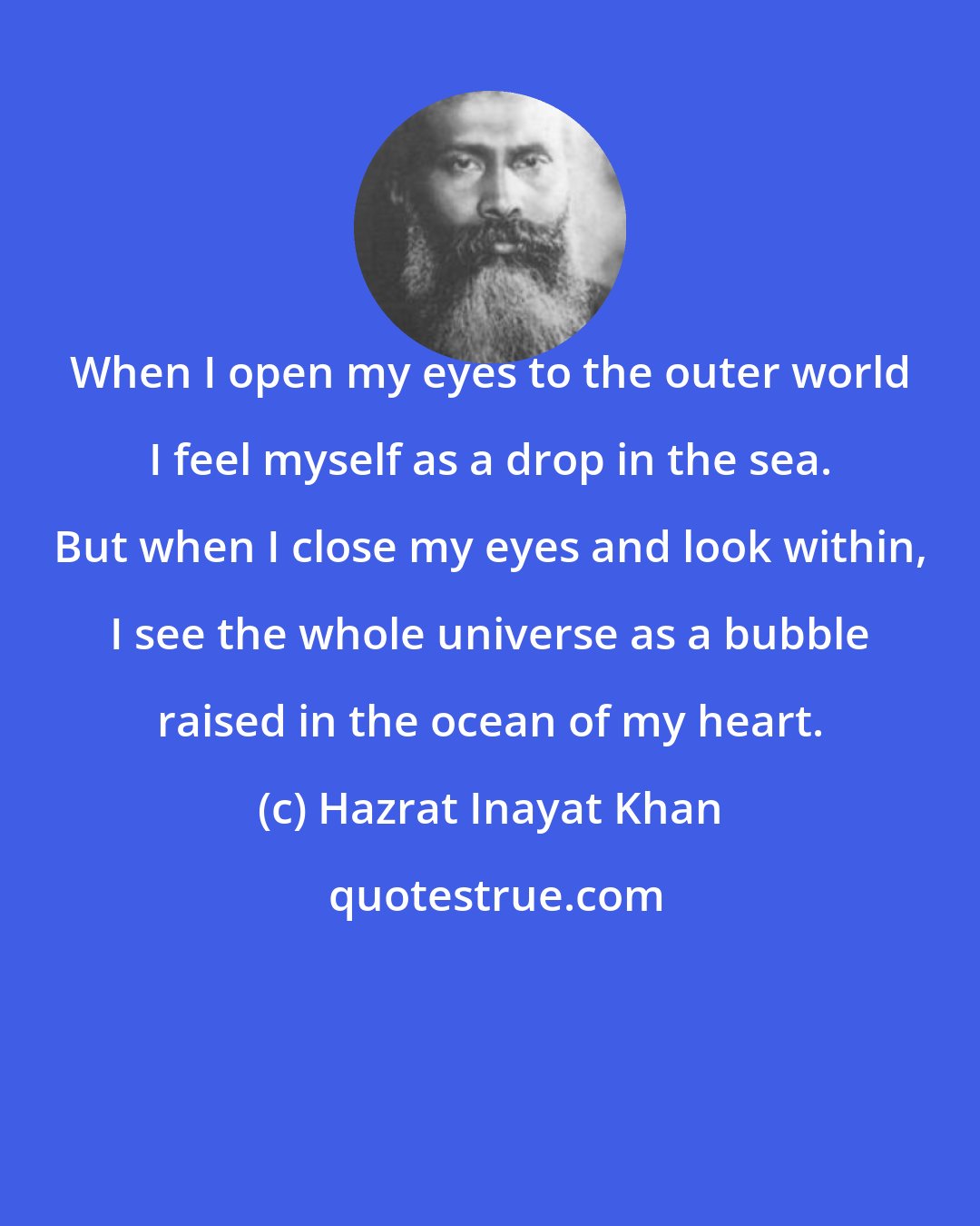 Hazrat Inayat Khan: When I open my eyes to the outer world I feel myself as a drop in the sea. But when I close my eyes and look within, I see the whole universe as a bubble raised in the ocean of my heart.