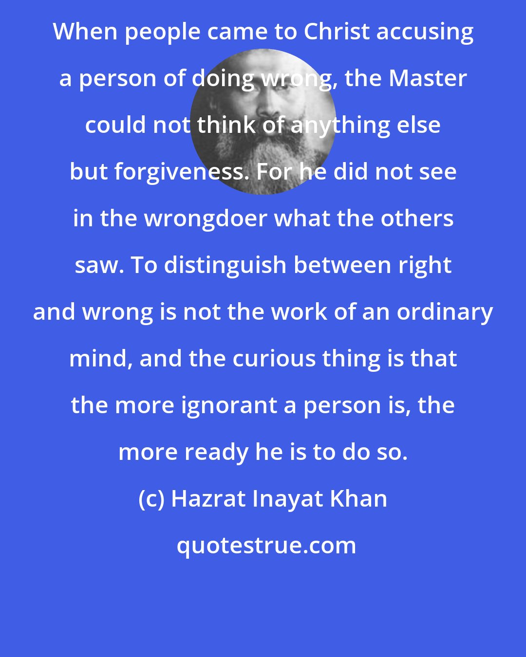 Hazrat Inayat Khan: When people came to Christ accusing a person of doing wrong, the Master could not think of anything else but forgiveness. For he did not see in the wrongdoer what the others saw. To distinguish between right and wrong is not the work of an ordinary mind, and the curious thing is that the more ignorant a person is, the more ready he is to do so.