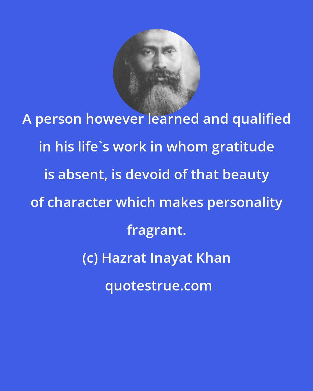 Hazrat Inayat Khan: A person however learned and qualified in his life's work in whom gratitude is absent, is devoid of that beauty of character which makes personality fragrant.