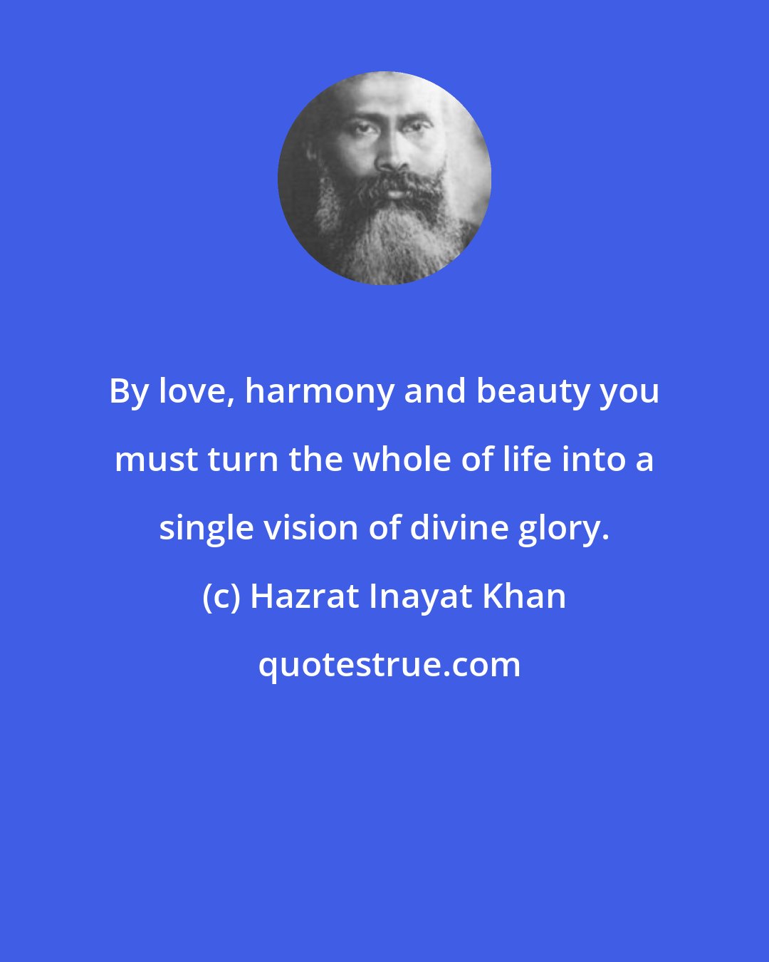 Hazrat Inayat Khan: By love, harmony and beauty you must turn the whole of life into a single vision of divine glory.