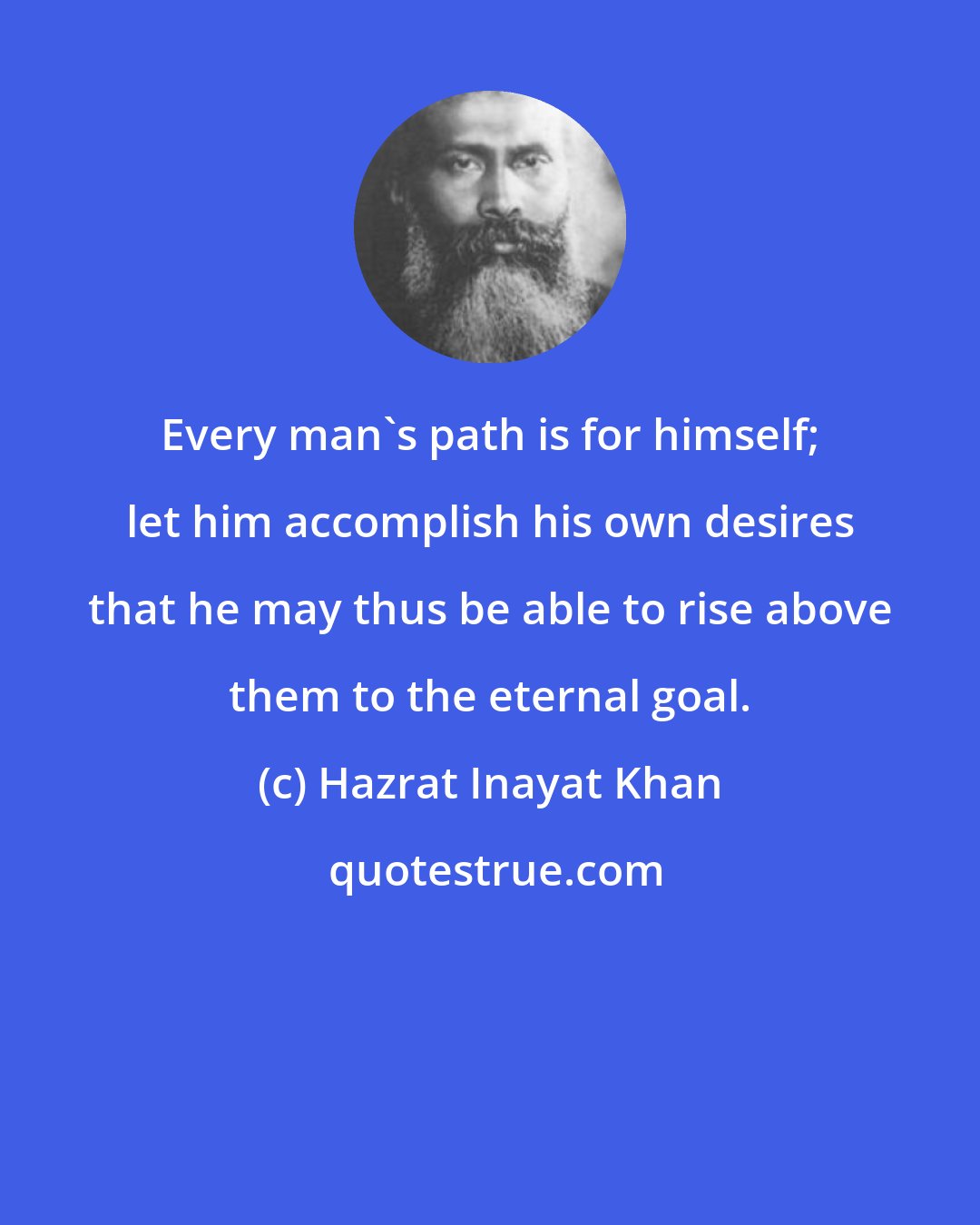 Hazrat Inayat Khan: Every man's path is for himself; let him accomplish his own desires that he may thus be able to rise above them to the eternal goal.