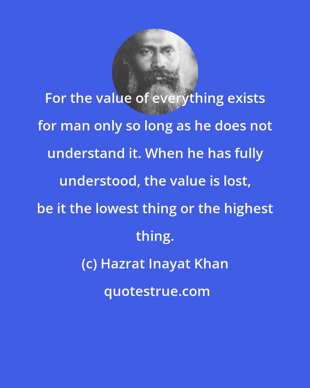 Hazrat Inayat Khan: For the value of everything exists for man only so long as he does not understand it. When he has fully understood, the value is lost, be it the lowest thing or the highest thing.