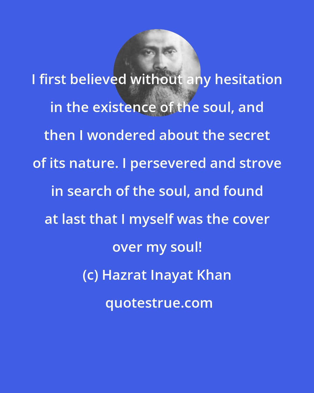 Hazrat Inayat Khan: I first believed without any hesitation in the existence of the soul, and then I wondered about the secret of its nature. I persevered and strove in search of the soul, and found at last that I myself was the cover over my soul!