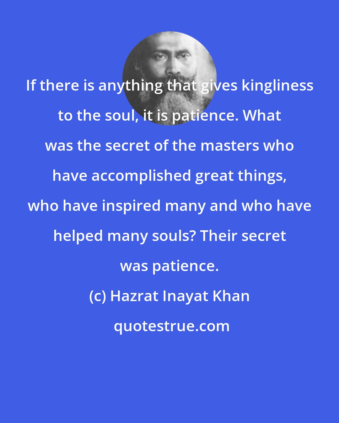 Hazrat Inayat Khan: If there is anything that gives kingliness to the soul, it is patience. What was the secret of the masters who have accomplished great things, who have inspired many and who have helped many souls? Their secret was patience.