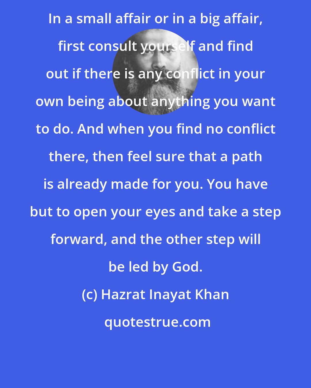 Hazrat Inayat Khan: In a small affair or in a big affair, first consult yourself and find out if there is any conflict in your own being about anything you want to do. And when you find no conflict there, then feel sure that a path is already made for you. You have but to open your eyes and take a step forward, and the other step will be led by God.