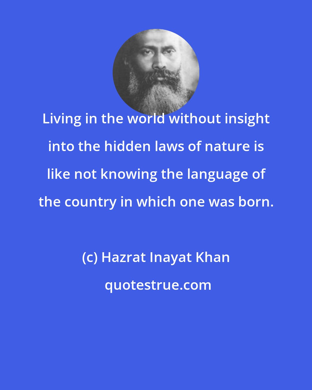 Hazrat Inayat Khan: Living in the world without insight into the hidden laws of nature is like not knowing the language of the country in which one was born.