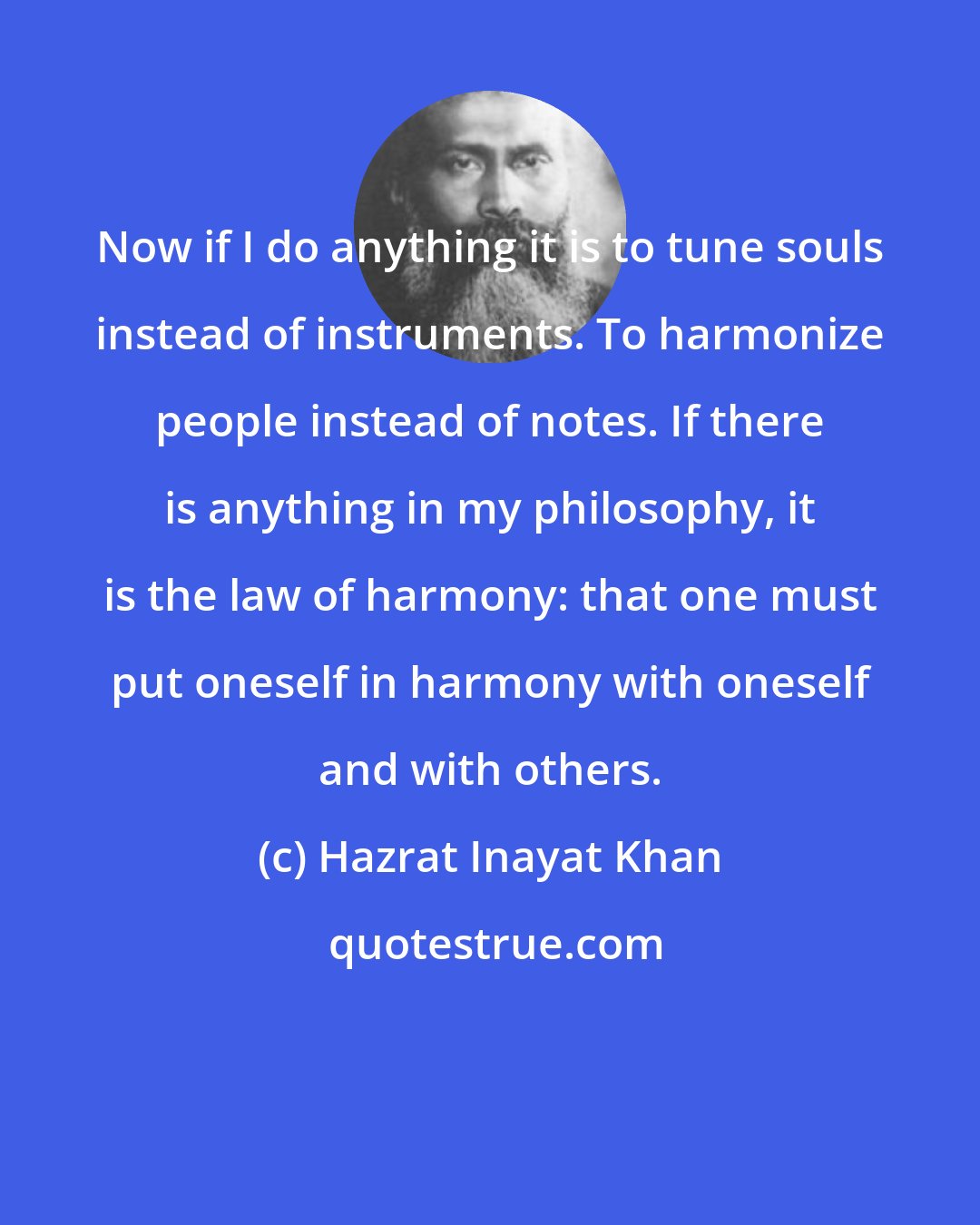 Hazrat Inayat Khan: Now if I do anything it is to tune souls instead of instruments. To harmonize people instead of notes. If there is anything in my philosophy, it is the law of harmony: that one must put oneself in harmony with oneself and with others.