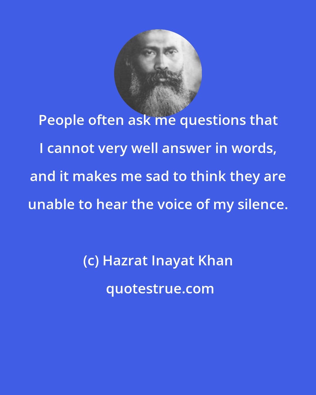 Hazrat Inayat Khan: People often ask me questions that I cannot very well answer in words, and it makes me sad to think they are unable to hear the voice of my silence.