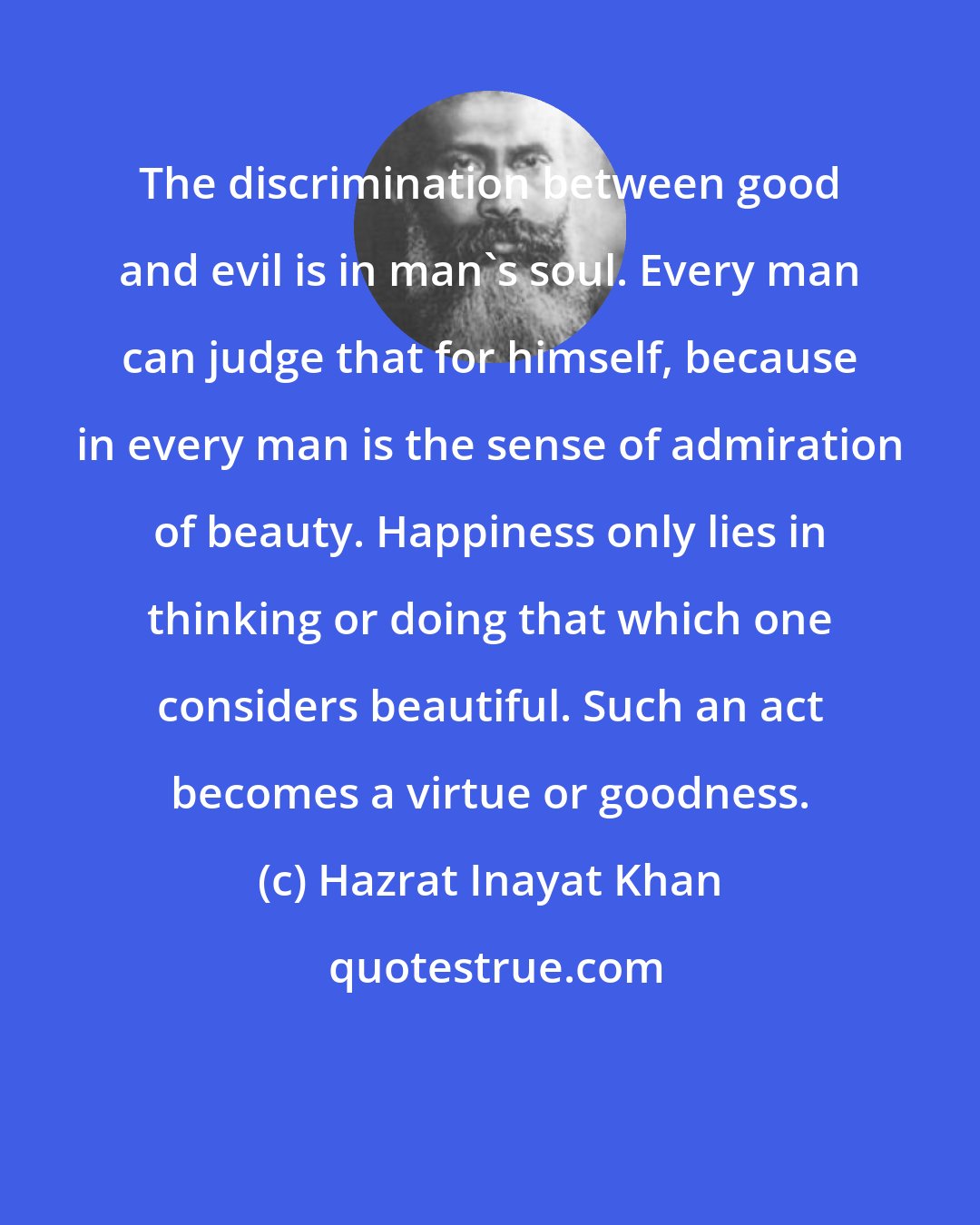 Hazrat Inayat Khan: The discrimination between good and evil is in man's soul. Every man can judge that for himself, because in every man is the sense of admiration of beauty. Happiness only lies in thinking or doing that which one considers beautiful. Such an act becomes a virtue or goodness.