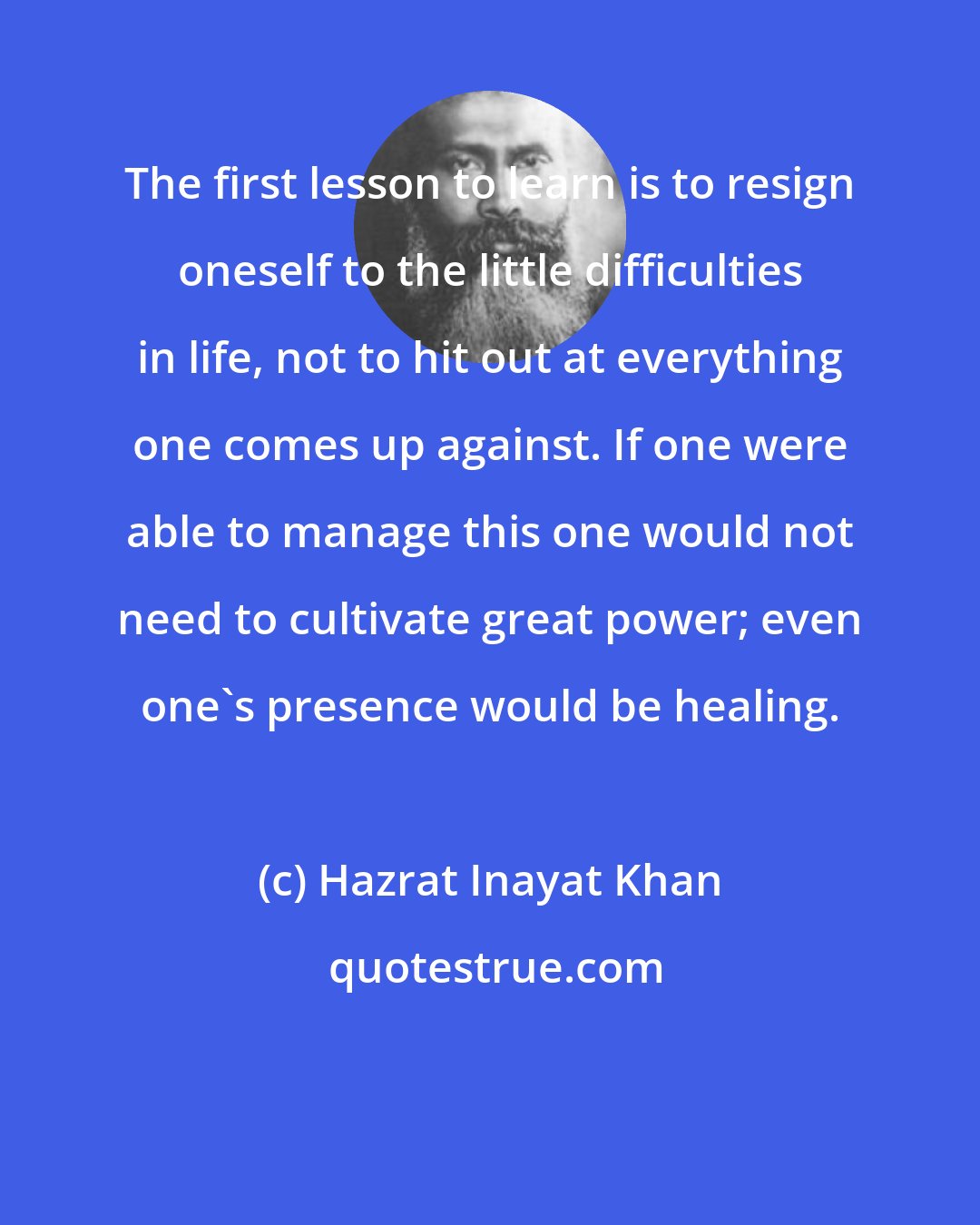 Hazrat Inayat Khan: The first lesson to learn is to resign oneself to the little difficulties in life, not to hit out at everything one comes up against. If one were able to manage this one would not need to cultivate great power; even one's presence would be healing.