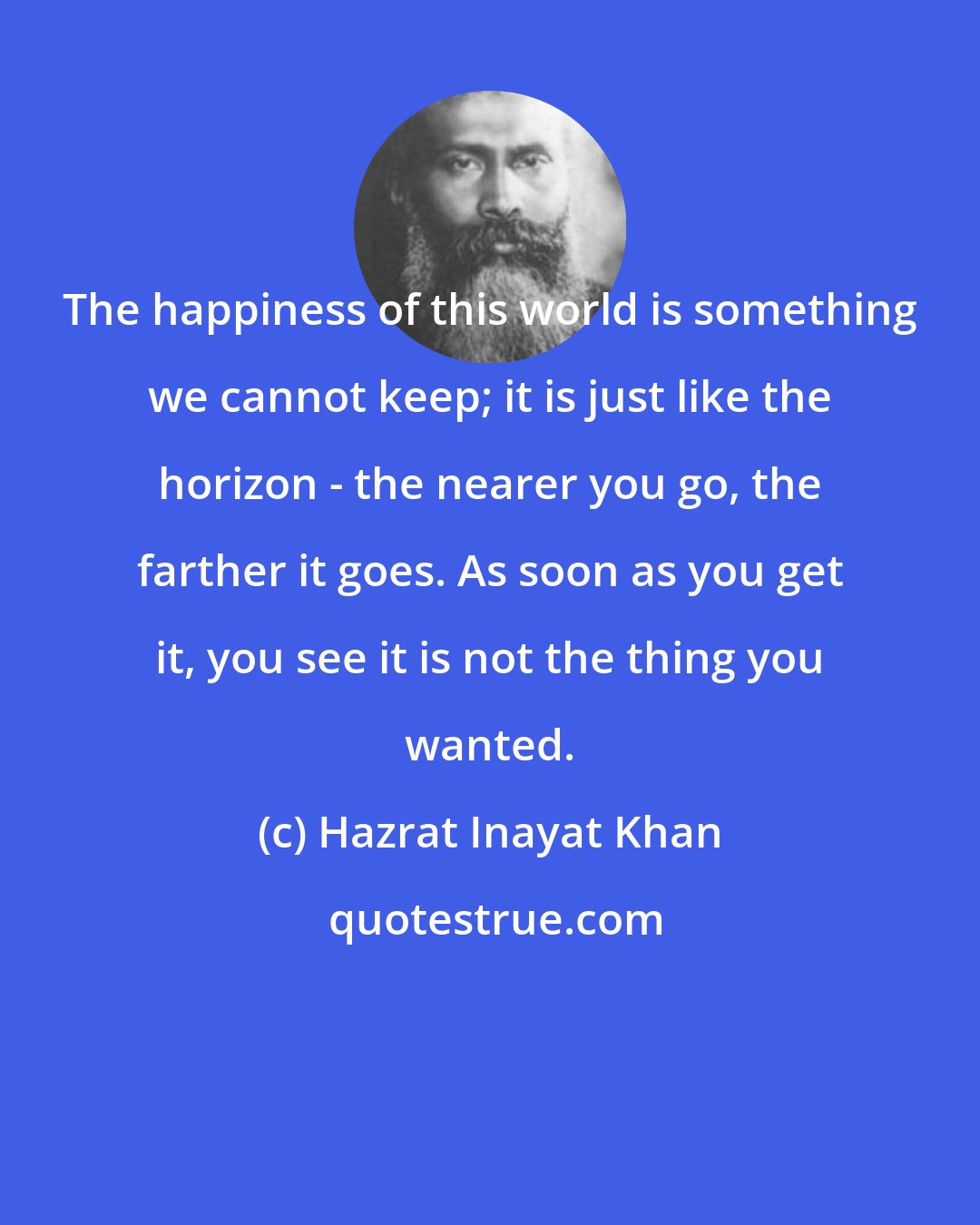 Hazrat Inayat Khan: The happiness of this world is something we cannot keep; it is just like the horizon - the nearer you go, the farther it goes. As soon as you get it, you see it is not the thing you wanted.