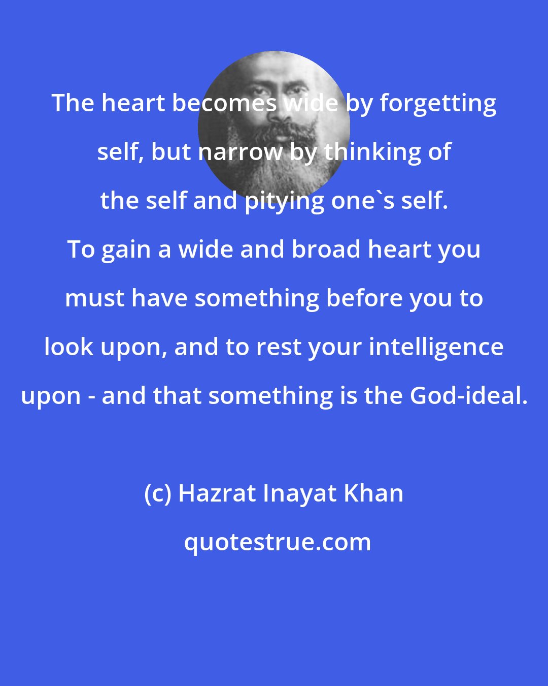 Hazrat Inayat Khan: The heart becomes wide by forgetting self, but narrow by thinking of the self and pitying one's self. To gain a wide and broad heart you must have something before you to look upon, and to rest your intelligence upon - and that something is the God-ideal.