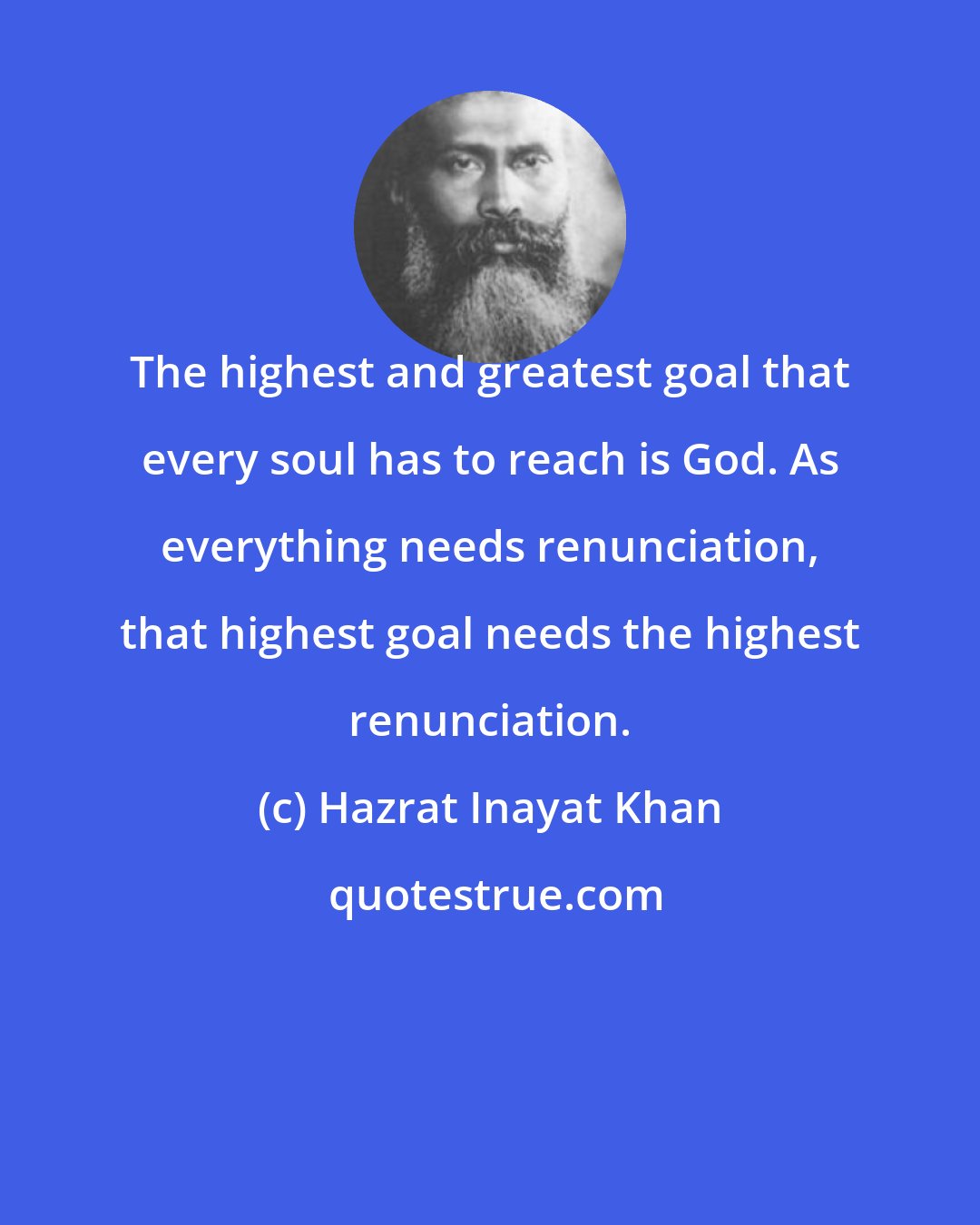 Hazrat Inayat Khan: The highest and greatest goal that every soul has to reach is God. As everything needs renunciation, that highest goal needs the highest renunciation.